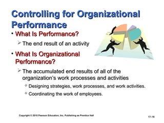 Copyright © 2010 Pearson Education, Inc. Publishing as Prentice Hall
17–18
Controlling for Organizational
Controlling for Organizational
Performance
Performance
• What Is Performance?
What Is Performance?
 The end result of an activity
The end result of an activity
• What Is Organizational
What Is Organizational
Performance?
Performance?
 The accumulated end results of all of the
The accumulated end results of all of the
organization’s work processes and activities
organization’s work processes and activities
 Designing strategies, work processes, and work activities.
Designing strategies, work processes, and work activities.
 Coordinating the work of employees.
Coordinating the work of employees.
 