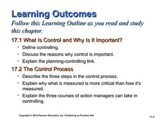 Copyright © 2010 Pearson Education, Inc. Publishing as Prentice Hall
17–2
Learning Outcomes
Learning Outcomes
Follow this Learning Outline as you read and study
Follow this Learning Outline as you read and study
this chapter.
this chapter.
17.1
17.1 What Is Control and Why Is It Important?
What Is Control and Why Is It Important?
• Define controlling.
Define controlling.
• Discuss the reasons why control is important.
Discuss the reasons why control is important.
• Explain the planning-controlling link.
Explain the planning-controlling link.
17.2 The Control Process
17.2 The Control Process
• Describe the three steps in the control process.
Describe the three steps in the control process.
• Explain why what is measured is more critical than how it’s
Explain why what is measured is more critical than how it’s
measured.
measured.
• Explain the three courses of action managers can take in
Explain the three courses of action managers can take in
controlling.
controlling.
 