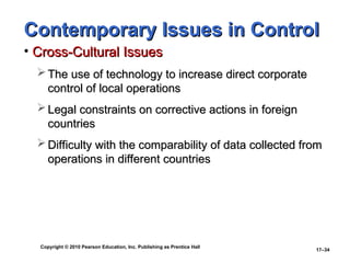 Copyright © 2010 Pearson Education, Inc. Publishing as Prentice Hall
17–34
Contemporary Issues in Control
Contemporary Issues in Control
• Cross-Cultural Issues
Cross-Cultural Issues
 The use of technology to increase direct corporate
The use of technology to increase direct corporate
control of local operations
control of local operations
 Legal constraints on corrective actions in foreign
Legal constraints on corrective actions in foreign
countries
countries
 Difficulty with the comparability of data collected from
Difficulty with the comparability of data collected from
operations in different countries
operations in different countries
 