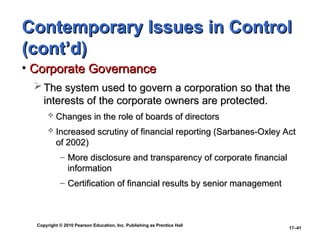 Copyright © 2010 Pearson Education, Inc. Publishing as Prentice Hall
17–41
Contemporary Issues in Control
Contemporary Issues in Control
(cont’d)
(cont’d)
• Corporate Governance
Corporate Governance
 The system used to govern a corporation so that the
The system used to govern a corporation so that the
interests of the corporate owners are protected.
interests of the corporate owners are protected.
 Changes in the role of boards of directors
Changes in the role of boards of directors
 Increased scrutiny of financial reporting (Sarbanes-Oxley Act
Increased scrutiny of financial reporting (Sarbanes-Oxley Act
of 2002)
of 2002)
– More disclosure and transparency of corporate financial
More disclosure and transparency of corporate financial
information
information
– Certification of financial results by senior management
Certification of financial results by senior management
 