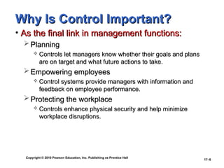 Copyright © 2010 Pearson Education, Inc. Publishing as Prentice Hall
17–6
Why Is Control Important?
Why Is Control Important?
• As the final link in management functions:
As the final link in management functions:
 Planning
Planning
 Controls let managers know whether their goals and plans
Controls let managers know whether their goals and plans
are on target and what future actions to take.
are on target and what future actions to take.
 Empowering employees
Empowering employees
 Control systems provide managers with information and
Control systems provide managers with information and
feedback on employee performance.
feedback on employee performance.
 Protecting the workplace
Protecting the workplace
 Controls enhance physical security and help minimize
Controls enhance physical security and help minimize
workplace disruptions.
workplace disruptions.
 