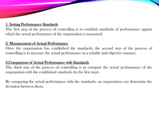 1. Setting Performance Standards
The first step of the process of controlling is to establish standards of performance against
which the actual performance of the organization is measured.
2. Measurement of Actual Performance
Once the organization has established the standards, the second step of the process of
controlling is to measure the actual performance in a reliable and objective manner.
3.Comparison of Actual Performance with Standards
The third step of the process of controlling is to compare the actual performance of the
organization with the established standards (in the first step).
By comparing the actual performance with the standards, an organization can determine the
deviation between them.
 