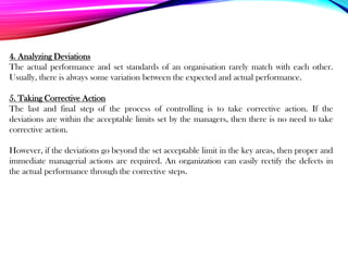 4. Analyzing Deviations
The actual performance and set standards of an organisation rarely match with each other.
Usually, there is always some variation between the expected and actual performance.
5. Taking Corrective Action
The last and final step of the process of controlling is to take corrective action. If the
deviations are within the acceptable limits set by the managers, then there is no need to take
corrective action.
However, if the deviations go beyond the set acceptable limit in the key areas, then proper and
immediate managerial actions are required. An organization can easily rectify the defects in
the actual performance through the corrective steps.
 