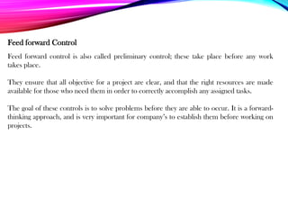 Feed forward control is also called preliminary control; these take place before any work
takes place.
They ensure that all objective for a project are clear, and that the right resources are made
available for those who need them in order to correctly accomplish any assigned tasks.
The goal of these controls is to solve problems before they are able to occur. It is a forward-
thinking approach, and is very important for company’s to establish them before working on
projects.
Feed forward Control
 