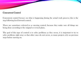 Concurrent control focuses on what is happening during the actual work process; this is the
step following feed forward control.
These are sometimes referred to as steering control, because they make sure all things are
being done according to the original or revised plans.
The goal of this type of control is to solve problems as they occur, it is important to try to
solve problems right away so that other ones do not occur, as many projects rely on previous
steps before moving on.
Concurrent Control
 