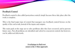 Feedback control is also called post-action control; simply because these take place after the
work is complete.
This is the final major type of control that managers use; feedback control focuses on the
quality of the end result, instead of the inputs and outputs.
The main goals at this stage are to solve problems after they have occurred, and to prevent
future ones. Not all problems are identified and solved in concurrent control, but however,
can be addressed afterwards.
Feedback Control
A technique to find root
causes is the 5 whys approach
 