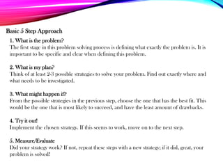 1. What is the problem?
The first stage in this problem solving process is defining what exactly the problem is. It is
important to be specific and clear when defining this problem.
2. What is my plan?
Think of at least 2-3 possible strategies to solve your problem. Find out exactly where and
what needs to be investigated.
3. What might happen if?
From the possible strategies in the previous step, choose the one that has the best fit. This
would be the one that is most likely to succeed, and have the least amount of drawbacks.
4. Try it out!
Implement the chosen strategy. If this seems to work, move on to the next step.
5. Measure/Evaluate
Did your strategy work? If not, repeat these steps with a new strategy; if it did, great, your
problem is solved!
Basic 5 Step Approach
 
