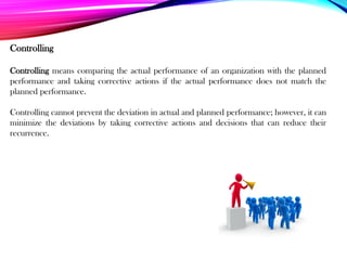 Controlling
Controlling means comparing the actual performance of an organization with the planned
performance and taking corrective actions if the actual performance does not match the
planned performance.
Controlling cannot prevent the deviation in actual and planned performance; however, it can
minimize the deviations by taking corrective actions and decisions that can reduce their
recurrence.
 