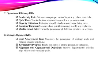 2. Operational Efficiency KPIs
3. Strategic Alignment KPIs
 Productivity Ratio: Measures output per unit of input (e.g., labor, materials).
 Cycle Time: Tracks the time required to complete a process or task.
 Capacity Utilization: Evaluates how effectively resources are being used.
 Inventory Turnover: Measures how quickly inventory is sold and replaced.
 Quality Defect Rate: Tracks the percentage of defective products or services.
 Goal Achievement Rate: Measures the percentage of strategic goals met
within a specific timeframe.
 Key Initiative Progress: Tracks the status of critical projects or initiatives.
 Alignment with Organizational Objectives: Ensures departmental activities
align with overall company goals.
 