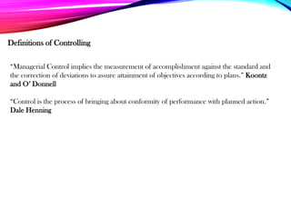 Definitions of Controlling
“Managerial Control implies the measurement of accomplishment against the standard and
the correction of deviations to assure attainment of objectives according to plans.” Koontz
and O’ Donnell
“Control is the process of bringing about conformity of performance with planned action.”
Dale Henning
 