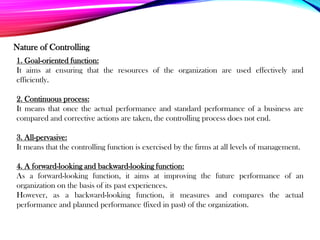 Nature of Controlling
1. Goal-oriented function:
It aims at ensuring that the resources of the organization are used effectively and
efficiently.
2. Continuous process:
It means that once the actual performance and standard performance of a business are
compared and corrective actions are taken, the controlling process does not end.
3. All-pervasive:
It means that the controlling function is exercised by the firms at all levels of management.
4. A forward-looking and backward-looking function:
As a forward-looking function, it aims at improving the future performance of an
organization on the basis of its past experiences.
However, as a backward-looking function, it measures and compares the actual
performance and planned performance (fixed in past) of the organization.
 