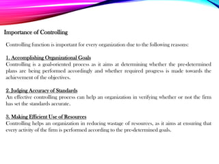 Importance of Controlling
Controlling function is important for every organization due to the following reasons:
1. Accomplishing Organizational Goals
Controlling is a goal-oriented process as it aims at determining whether the pre-determined
plans are being performed accordingly and whether required progress is made towards the
achievement of the objectives.
2. Judging Accuracy of Standards
An effective controlling process can help an organization in verifying whether or not the firm
has set the standards accurate.
3. Making Efficient Use of Resources
Controlling helps an organization in reducing wastage of resources, as it aims at ensuring that
every activity of the firm is performed according to the pre-determined goals.
 