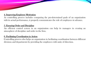 4. Improving Employee Motivation
As controlling process includes comparing the pre-determined goals of an organization
with its actual performance, it properly communicates the role of employees in advance.
5. Ensuring Order and Discipline
An efficient control system in an organization can help its managers in creating an
atmosphere of discipline and order in the firm.
6. Facilitating Coordination in Action
Controlling process also helps an organization in facilitating coordination between different
divisions and departments by providing the employees with unity of direction.
 