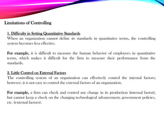 Limitations of Controlling
1. Difficulty in Setting Quantitative Standards
When an organization cannot define its standards in quantitative terms, the controlling
system becomes less effective.
For example, it is difficult to measure the human behavior of employees in quantitative
terms, which makes it difficult for the firm to measure their performance from the
standards.
2. Little Control on External Factors
The controlling system of an organization can effectively control the internal factors;
however, it is not easy to control the external factors of an organization.
For example, a firm can check and control any change in its production (internal factor),
but cannot keep a check on the changing technological advancement, government policies,
etc. (external factors).
 