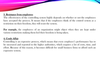 3. Resistance from employees
The effectiveness of the controlling system highly depends on whether or not the employees
have accepted the process. It means that if the employees think of the control system as a
restriction on their freedom, they will resist the system.
For example, the employees of an organization might object when they are kept under
various restrictions making them feel their freedom is being taken.
4. Costly Affair
Controlling is an expensive process, which means that every employee’s performance has to
be measured and reported to the higher authorities, which requires a lot of costs, time, and
effort. Because of this reason, it becomes difficult for small business firms to afford such an
expensive system.
 