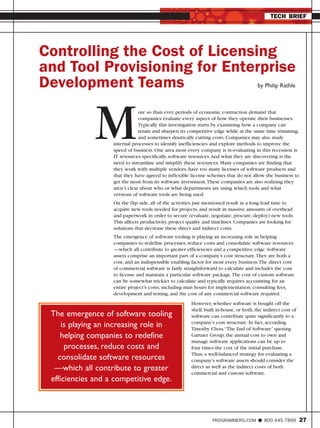 TECH BRIEF




Controlling the Cost of Licensing
and Tool Provisioning for Enterprise
Development Teams                                                                      by Philip Rathle




              M                ore so than ever, periods of economic contraction demand that
                               companies evaluate every aspect of how they operate their businesses.
                               Typically this investigation starts by examining how a company can
                               retain and sharpen its competitive edge while at the same time trimming,
                               and sometimes drastically cutting costs. Companies may also study
                   internal processes to identify inefficiencies and explore methods to improve the
                   speed of business. One area most every company is re-evaluating in this recession is
                   IT resources specifically, software resources.And what they are discovering is the
                   need to streamline and simplify these resources. Many companies are finding that
                   they work with multiple vendors, have too many licenses of software products and
                   that they have agreed to inflexible license schemes that do not allow the business to
                   get the most from its software investment.These companies are also realizing they
                   aren’t clear about who or what departments are using which tools and what
                   versions of software tools are being used.
                   On the flip side, all of the activities just mentioned result in a long lead time to
                   acquire new tools needed for projects, and result in massive amounts of overhead
                   and paperwork in order to secure (evaluate, negotiate, procure, deploy) new tools.
                   This affects productivity, project quality and timelines. Companies are looking for
                   solutions that decrease these direct and indirect costs.
                   The emergence of software tooling is playing an increasing role in helping
                   companies to redefine processes, reduce costs and consolidate software resources
                   —which all contribute to greater efficiencies and a competitive edge. Software
                   assets comprise an important part of a company’s cost structure.They are both a
                   cost, and an indispensible enabling factor for most every business.The direct cost
                   of commercial software is fairly straightforward to calculate and includes the cost
                   to license and maintain a particular software package.The cost of custom software
                   can be somewhat trickier to calculate and typically requires accounting for an
                   entire project’s costs, including man hours for implementation, consulting fees,
                   development and testing, and the cost of any commercial software required.
                                                       However, whether software is bought off the
                                                       shelf, built in-house, or both, the indirect cost of
 The emergence of software tooling                     software can contribute quite significantly to a
                                                       company’s cost structure. In fact, according
     is playing an increasing role in                  Timothy Chou,“The End of Software” quoting
    helping companies to redefine                      Gartner Group, the annual cost to own and
                                                       manage software applications can be up to
      processes, reduce costs and                      four times the cost of the initial purchase.
                                                       Thus, a well-balanced strategy for evaluating a
   consolidate software resources                      company’s software assets should consider the
  —which all contribute to greater                     direct as well as the indirect costs of both
                                                       commercial and custom software.
 efficiencies and a competitive edge.



                                                                 PROGRAMMERS.COM           800.445.7899       27
 