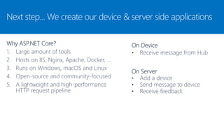 On Device
• Receive message from Hub
Next step... We create our device & server side applications
Why ASP.NET Core?
1. Large amount of tools
2. Hosts on IIS, Nginx, Apache, Docker, …
3. Runs on Windows, macOS and Linux
4. Open-source and community-focused
5. A lightweight and high-performance
HTTP request pipeline
On Server
• Add a device
• Send message to device
• Receive feedback
 