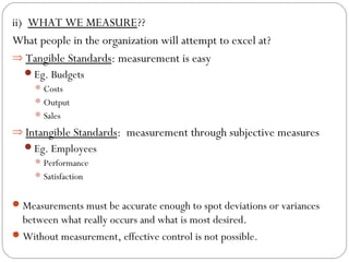 ii) WHAT WE MEASURE??
What people in the organization will attempt to excel at?
⇒ Tangible Standards: measurement is easy
Eg. Budgets
 Costs
 Output
 Sales

⇒ Intangible Standards: measurement through subjective measures
Eg. Employees
 Performance
 Satisfaction

 Measurements must be accurate enough to spot deviations or variances

between what really occurs and what is most desired.
 Without measurement, effective control is not possible.

 