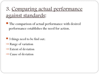 3. Comparing actual performance
against standards:
The comparison of actual performance with desired

performance establishes the need for action.
3 things need to be find out:
⇒ Range of variation
⇒ Extent of deviation
⇒ Cause of deviation

 