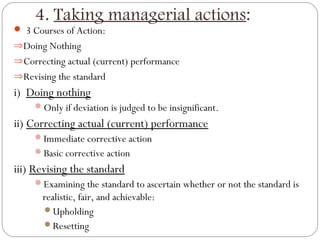 4. Taking managerial actions:
 3 Courses of Action:
⇒ Doing Nothing
⇒ Correcting actual (current) performance
⇒ Revising the standard

i) Doing nothing
Only if deviation is judged to be insignificant.

ii) Correcting actual (current) performance
Immediate corrective action
Basic corrective action

iii) Revising the standard
Examining the standard to ascertain whether or not the standard is

realistic, fair, and achievable:
Upholding
Resetting

 