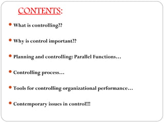 CONTENTS:
 What is controlling??
 Why is control important??
 Planning and controlling: Parallel Functions…
 Controlling process…
 Tools for controlling organizational performance…
 Contemporary issues in control!!!

 
