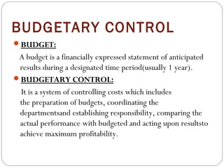 BUDGETARY CONTROL
BUDGET:

A budget is a financially expressed statement of anticipated
results during a designated time period(usually 1 year).
BUDGETARY CONTROL:
It is a system of controlling costs which includes
the preparation of budgets, coordinating the
departmentsand establishing responsibility, comparing the
actual performance with budgeted and acting upon resultsto
achieve maximum profitability.

 