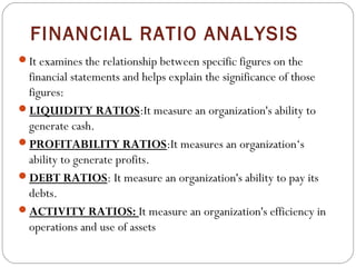 FINANCIAL RATIO ANALYSIS
It examines the relationship between specific figures on the

financial statements and helps explain the significance of those
figures:
LIQUIDITY RATIOS:It measure an organization's ability to
generate cash.
PROFITABILITY RATIOS:It measures an organization‘s
ability to generate profits.
DEBT RATIOS: It measure an organization's ability to pay its
debts.
ACTIVITY RATIOS: It measure an organization's efficiency in
operations and use of assets 

 