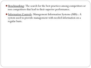 Benchmarking: The search for the best practices among competitors or

non competitors that lead to their superior performance.
Information Controls: Management Information Systems (MIS) : A

system used to provide management with needed information on a
regular basis.

 