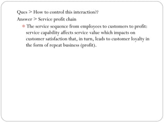 Ques > How to control this interaction??
Answer > Service profit chain
The service sequence from employees to customers to profit:
service capability affects service value which impacts on
customer satisfaction that, in turn, leads to customer loyalty in
the form of repeat business (profit).

 