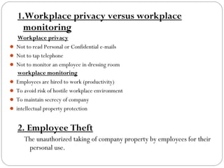 1.Workplace privacy versus workplace
monitoring
Workplace privacy
 Not to read Personal or Confidential e-mails
 Not to tap telephone
 Not to monitor an employee in dressing room
workplace monitoring
 Employees are hired to work (productivity)
 To avoid risk of hostile workplace environment
 To maintain secrecy of company
 intellectual property protection

2. Employee Theft
The unauthorized taking of company property by employees for their
personal use.

 