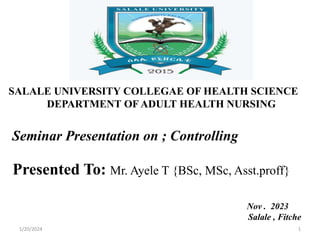 SALALE UNIVERSITY COLLEGAE OF HEALTH SCIENCE
DEPARTMENT OF ADULT HEALTH NURSING
Seminar Presentation on ; Controlling
Presented To: Mr. Ayele T {BSc, MSc, Asst.proff}
Nov . 2023
Salale , Fitche
1/20/2024 1
 
