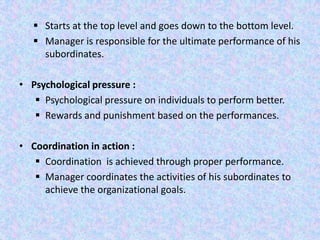  Starts at the top level and goes down to the bottom level.
    Manager is responsible for the ultimate performance of his
     subordinates.

• Psychological pressure :
    Psychological pressure on individuals to perform better.
    Rewards and punishment based on the performances.

• Coordination in action :
    Coordination is achieved through proper performance.
    Manager coordinates the activities of his subordinates to
     achieve the organizational goals.
 