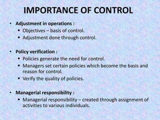 IMPORTANCE OF CONTROL
• Adjustment in operations :
    Objectives – basis of control.
    Adjustment done through control.

• Policy verification :
    Policies generate the need for control.
    Managers set certain policies which become the basis and
     reason for control.
    Verify the quality of policies.

• Managerial responsibility :
   Managerial responsibility – created through assignment of
    activities to various individuals.
 