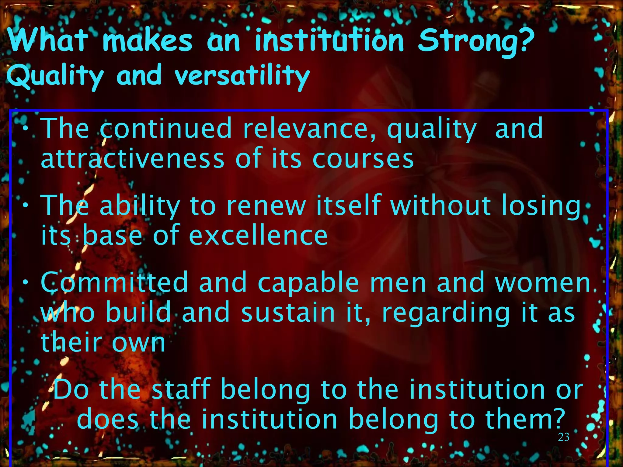 What makes an  institution Strong?   Quality and versatility  The  continued   relevance, quality  and attractiveness of its  courses The ability to renew itself without losing its  base  of excellence Committed and capable men and women who build and sustain it, regarding it as their own  Do the staff belong to the institution or does the institution belong to them? 