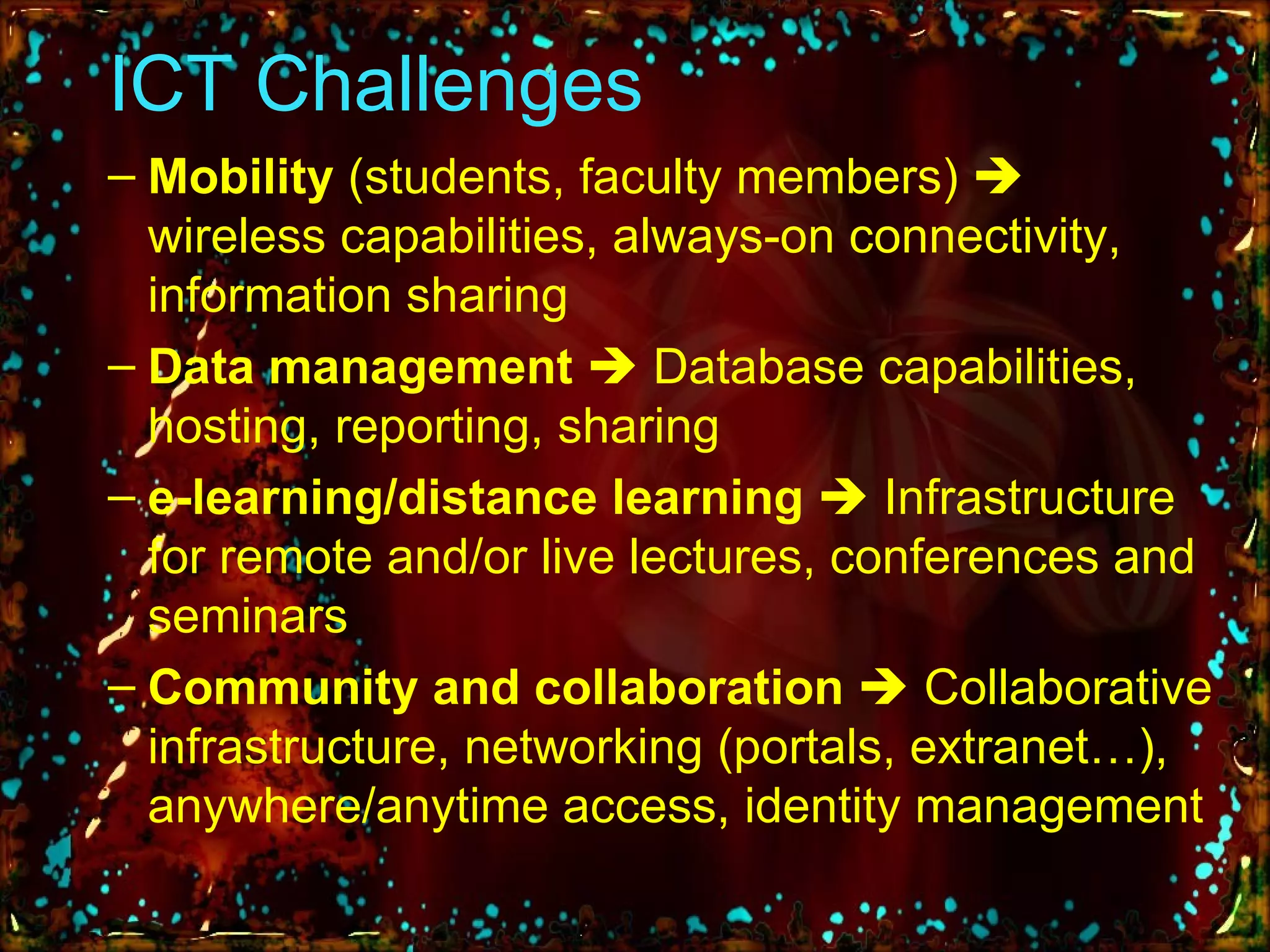 ICT Challenges Mobility  (students, faculty members)    wireless capabilities, always-on connectivity, information sharing Data management     Database capabilities, hosting, reporting, sharing e-learning/distance learning      Infrastructure for remote and/or live lectures, conferences and seminars Community and collaboration     Collaborative infrastructure, networking (portals, extranet…), anywhere/anytime access, identity management 