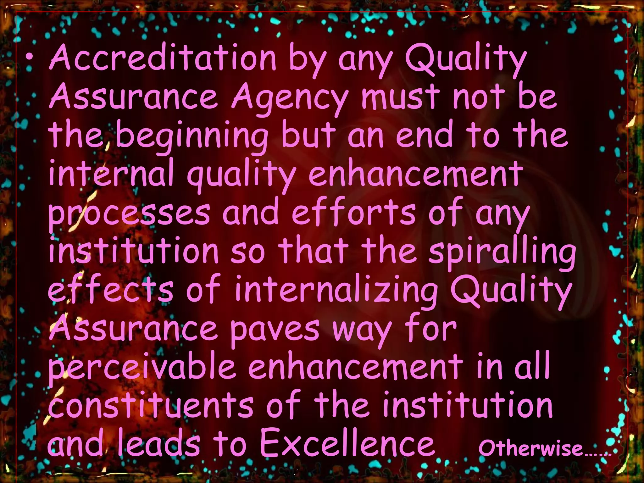 Accreditation by any Quality Assurance Agency must not be the beginning but an end to the internal quality enhancement processes and efforts of any institution so that the spiralling effects of internalizing Quality Assurance paves way for perceivable enhancement in all constituents of the institution and leads to Excellence  Otherwise…… 
