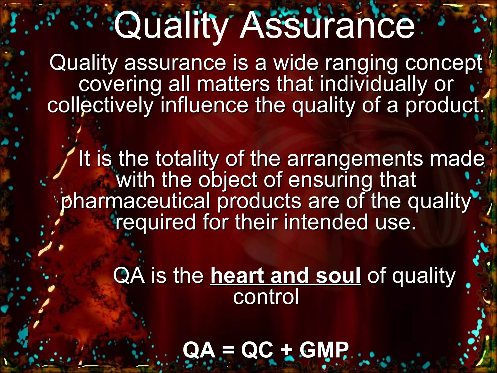 Quality Assurance Quality assurance is a wide ranging concept covering all matters that individually or collectively influence the quality of a product. It is the totality of the arrangements made with the object of ensuring that pharmaceutical products are of the quality required for their intended use. QA is the  heart and soul  of quality control QA = QC + GMP 