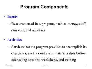 12/06/2024 Chalie T. 14
Program Components
• Inputs
– Resources used in a program, such as money, staff,
curricula, and materials
• Activities
– Services that the program provides to accomplish its
objectives, such as outreach, materials distribution,
counseling sessions, workshops, and training
 