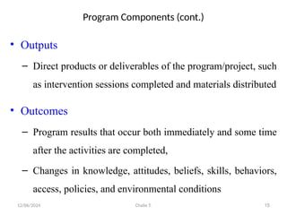 12/06/2024 Chalie T. 15
Program Components (cont.)
• Outputs
– Direct products or deliverables of the program/project, such
as intervention sessions completed and materials distributed
• Outcomes
– Program results that occur both immediately and some time
after the activities are completed,
– Changes in knowledge, attitudes, beliefs, skills, behaviors,
access, policies, and environmental conditions
 