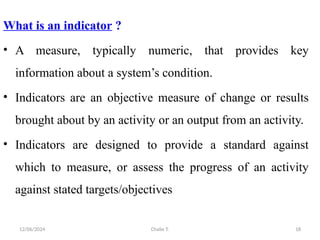 12/06/2024 Chalie T. 18
What is an indicator ?
• A measure, typically numeric, that provides key
information about a system’s condition.
• Indicators are an objective measure of change or results
brought about by an activity or an output from an activity.
• Indicators are designed to provide a standard against
which to measure, or assess the progress of an activity
against stated targets/objectives
 
