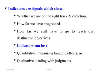 12/06/2024 Chalie T. 20
 Indicators are signals which show;
 Whether we are on the right track & direction,
 How far we have progressed
 How far we still have to go to reach our
destination/objectives.
 Indicators can be :
 Quantitative, measuring tangible effects, or
 Qualitative, dealing with judgments
 
