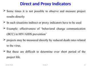 Chalie T.
12/06/2024 21
Direct and Proxy Indicators
 Some times it is not possible to observe and measure project
results directly
 In such situations indirect or proxy indicators have to be used
 Example: effectiveness of ‘behavioral change communication
(BCC) in HIV/AIDS prevention’
 projects may be measured directly by reduced death rates related
to the virus.
 But these are difficult to determine over short period of the
project life.
 