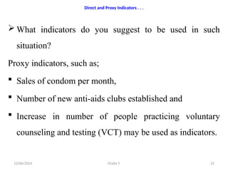 Chalie T.
12/06/2024 22
 What indicators do you suggest to be used in such
situation?
Proxy indicators, such as;
 Sales of condom per month,
 Number of new anti-aids clubs established and
 Increase in number of people practicing voluntary
counseling and testing (VCT) may be used as indicators.
Direct and Proxy Indicators . . .
 