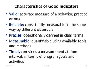 12/06/2024 Chalie T. 25
Characteristics of Good Indicators
• Valid: accurate measure of a behavior, practice
or task
• Reliable: consistently measurable in the same
way by different observers
• Precise: operationally defined in clear terms
• Measurable: quantifiable using available tools
and methods
• Timely: provides a measurement at time
intervals in terms of program goals and
activities
 