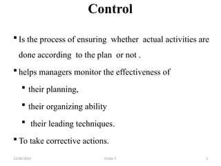 12/06/2024 Chalie T. 3
Control
 Is the process of ensuring whether actual activities are
done according to the plan or not .
 helps managers monitor the effectiveness of
 their planning,
 their organizing ability
 their leading techniques.
 To take corrective actions.
 