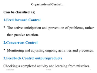 12/06/2024 Chalie T. 4
Organizational Control…
Can be classified as;
1.Feed forward Control
 The active anticipation and prevention of problems, rather
than passive reaction.
2.Concurrent Control
 Monitoring and adjusting ongoing activities and processes.
3.Feedback Control outputs/products
Checking a completed activity and learning from mistakes.
 