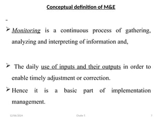 12/06/2024 Chalie T. 7
Conceptual definition of M&E
 Monitoring is a continuous process of gathering,
analyzing and interpreting of information and,
 The daily use of inputs and their outputs in order to
enable timely adjustment or correction.
 Hence it is a basic part of implementation
management.
 
