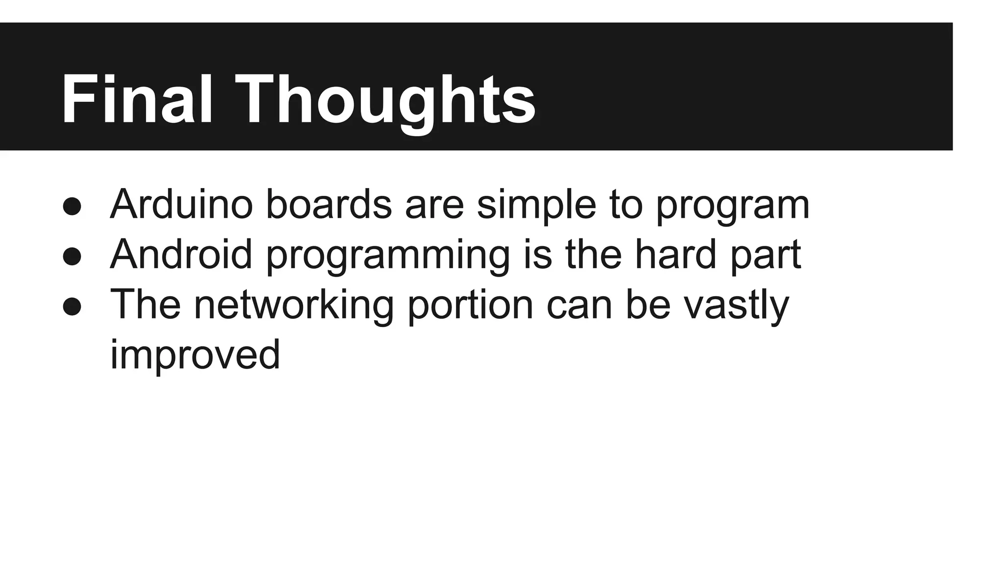 Final Thoughts 
● Arduino boards are simple to program 
● Android programming is the hard part 
● The networking portion can be vastly 
improved 
 