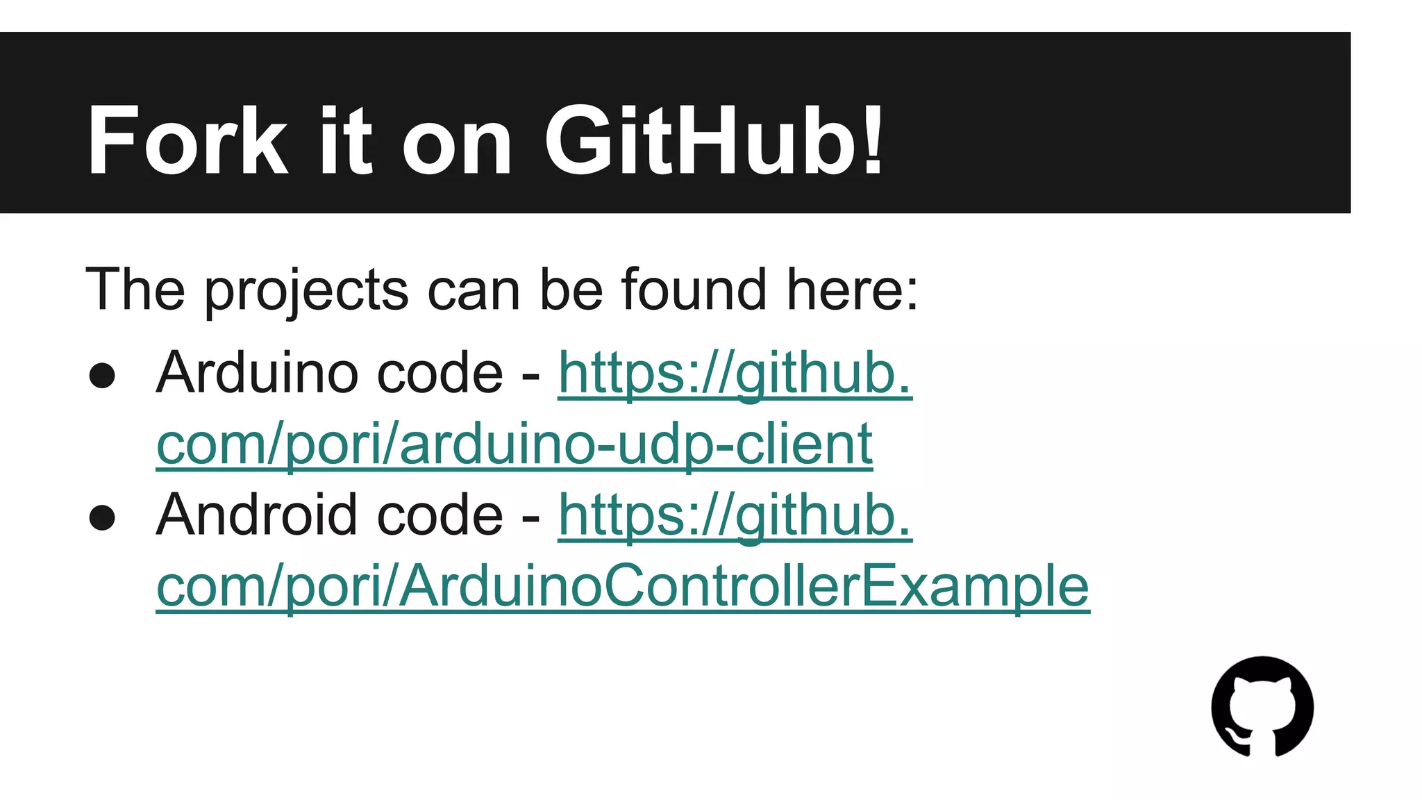 Useful Resources 
● Arduino website for downloads and tutorials - http://arduino.cc/ 
● Android development (choose one): 
o Android Developer Tools - http://developer.android.com/sdk/index.html 
o Android Studio - https://developer.android.com/sdk/installing/studio.html 
● Android source code - https://github.com/pori/ArduinoControllerExample 
● Arduino source code - https://github.com/pori/arduino-udp-client 
