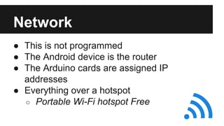 Network 
● This is not programmed 
● The Android device is the router 
● The Arduino cards are assigned IP 
addresses 
● Everything over a hotspot 
o Portable Wi-Fi hotspot Free 
 